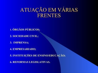 ATUAÇÃO EM VÁRIAS FRENTES 1 .   ÓRGÃOS PÚBLICOS; 2. SOCIEDADE CIVIL; 3.  IMPRENSA; 4. EMPRESARIADO; 5. INSTITUIÇÕES DE ENSINO/EDUCAÇÃO; 6. REFORMAS LEGISLATIVAS.  