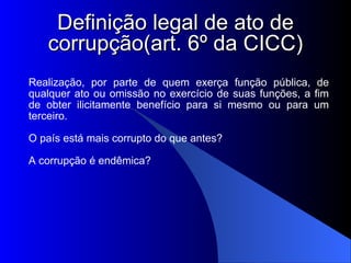 Definição legal de ato de corrupção(art. 6º da CICC)‏ Realização, por parte de quem exerça função pública, de qualquer ato ou omissão no exercício de suas funções, a fim de obter ilicitamente benefício para si mesmo ou para um terceiro. O país está mais corrupto do que antes? A corrupção é endêmica? 