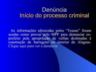 Denúncia Início do processo criminal As informações oferecidas pelos “Teseus” foram usadas como provas pelo MPF para denunciar ex-prefeito pela apropriação de verbas destinadas à construção de barragens no interior de Alagoas.  Clique aqui para ver a denúncia 