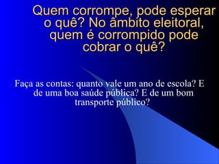 Quem corrompe, pode esperar o quê? No âmbito eleitoral, quem é corrompido pode cobrar o quê? Faça as contas: quanto vale um ano de escola? E de uma boa saúde pública? E de um bom transporte público?  