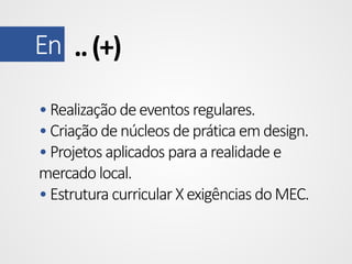 En .. (+)
• Realização de eventos regulares.
• Criação de núcleos de prática em design.
• Projetos aplicados para a realidade e
mercado local.
• Estrutura curricular X exigências do MEC.

 