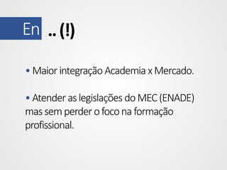 En .. (!)
• Maior integração Academia x Mercado.
• Atender as legislações do MEC (ENADE)
mas sem perder o foco na formação
profissional.

 