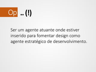 Op .. (!)
Ser um agente atuante onde estiver
inserido para fomentar design como
agente estratégico de desenvolvimento.

 