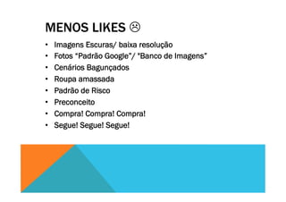 MENOS LIKES L
•  Imagens Escuras/ baixa resolução
•  Fotos “Padrão Google”/ "Banco de Imagens”
•  Cenários Bagunçados
•  Roupa amassada
•  Padrão de Risco
•  Preconceito
•  Compra! Compra! Compra!
•  Segue! Segue! Segue!
 