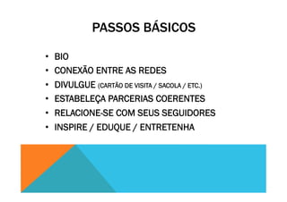 PASSOS BÁSICOS
•  BIO
•  CONEXÃO ENTRE AS REDES
•  DIVULGUE (CARTÃO DE VISITA / SACOLA / ETC.)
•  ESTABELEÇA PARCERIAS COERENTES
•  RELACIONE-SE COM SEUS SEGUIDORES
•  INSPIRE / EDUQUE / ENTRETENHA
 