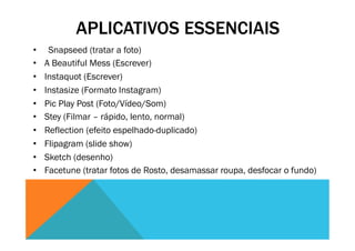 APLICATIVOS ESSENCIAIS
•  Snapseed (tratar a foto)
•  A Beautiful Mess (Escrever)
•  Instaquot (Escrever)
•  Instasize (Formato Instagram)
•  Pic Play Post (Foto/Vídeo/Som)
•  Stey (Filmar – rápido, lento, normal)
•  Reflection (efeito espelhado-duplicado)
•  Flipagram (slide show)
•  Sketch (desenho)
•  Facetune (tratar fotos de Rosto, desamassar roupa, desfocar o fundo)
 