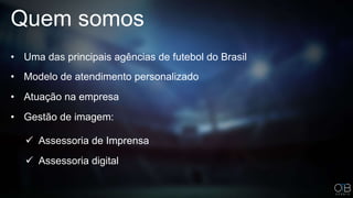 Quem somos
• Modelo de atendimento personalizado
• Atuação na empresa
• Gestão de imagem:
 Assessoria de Imprensa
 Assessoria digital
• Uma das principais agências de futebol do Brasil
 