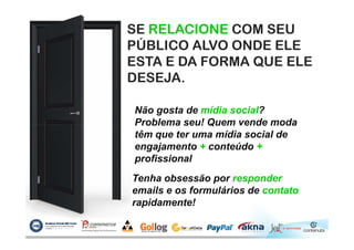 SE RELACIONE COM SEU
PÚBLICO ALVO ONDE ELE
ESTA E DA FORMA QUE ELE
DESEJA.
Não gosta de mídia social?
Problema seu! Quem vende modaProblema seu! Quem vende moda
têm que ter uma mídia social de
engajamento + conteúdo +
profissional
Tenha obsessão por responder
emails e os formulários de contato
rapidamente!
 