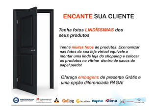 ENCANTE SUA CLIENTE
Tenha fotos LINDÍSSIMAS dos
seus produtos
Tenha muitas fotos de produtos. Economizar
nas fotos da sua loja virtual equivale a
montar uma linda loja do shopping e colocarmontar uma linda loja do shopping e colocar
os produtos na vitrine dentro de sacos de
papel pardo!
Ofereça embagens de presente Grátis e
uma opção diferenciada PAGA!
 