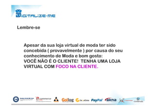 Lembre-se
Apesar da sua loja virtual de moda ter sido
concebida ( provavelmente ) por causa do seu
conhecimento de Moda e bom gosto:conhecimento de Moda e bom gosto:
VOCÊ NÃO É O CLIENTE! TENHA UMA LOJA
VIRTUAL COM FOCO NA CLIENTE.
 