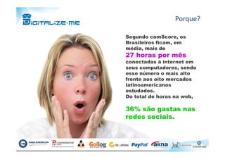 Segundo comScore, os
Brasileiros ficam, em
média, mais de
27 horas por mês
conectadas à internet em
seus computadores, sendo
esse número o mais alto
frente aos oito mercados
Porque?
frente aos oito mercados
latinoamericanos
estudados.
Do total de horas na web,
36% são gastas nas
redes sociais.
 