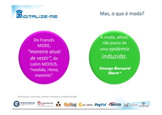 Mas, o que é moda?
Do FrancêsDo Francês
MODE,MODE,
“maneira atual“maneira atual
de vestir”,de vestir”, dodo
A moda, afinal,A moda, afinal,
não passa denão passa de
umauma epidemiaepidemia
induzida.induzida.de vestir”,de vestir”, dodo
Latim MODUS,Latim MODUS,
“medida, ritmo,“medida, ritmo,
maneira”.maneira”.
induzida.induzida.
George BernardGeorge Bernard
Shaw*Shaw*
*dramaturgo, romancista, contista, ensaísta e jornalista Irlandês
 