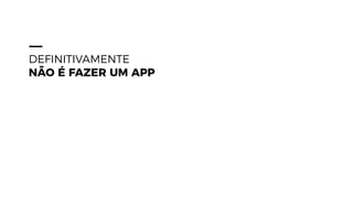 DEFINITIVAMENTE
NÃO É FAZER UM APP
 