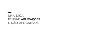UMA DICA:
PENSAR APLICAÇÕES
E NÃO APLICATIVOS
 