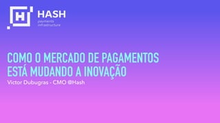 COMO O MERCADO DE PAGAMENTOS  
ESTÁ MUDANDO A INOVAÇÃO
Victor Dubugras - CMO @Hash
 