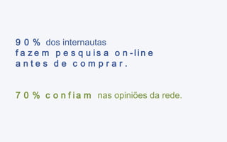 90%  dos internautas fazem pesquisa on-line antes de comprar. 70% confiam  nas opiniões da rede. 