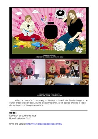 Além de criar uma boa, e segura, base para os estudantes de design, e de
outras áreas relacionadas, ajuda a nos direcionar, você acaba criando a visão
de saber para onde quer e pode ir.


Dados
Data: 04 de Junho de 2008
Horário:19:00 às 21:00

Links de apoio: http://www.glaucodiogenes.com.br/
 