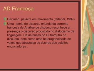 AD Francesa
Discurso: palavra em movimento (Orlandi, 1999).
Uma teoria do discurso oriunda da corrente
francesa de Análise de discurso reconhece a
presença o discurso produzido no dialogismo da
linguagem. Há as bases do Outro/outro no
discurso, bem como uma heterogeneidade de
vozes que atravessa os dizeres dos sujeitos
enunciadores .
 