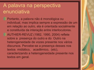 A palavra na perspectiva
enunciativa
Portanto, a palavra não é monológica ou
individual, mas implica sempre a expressão de um
em relação ao outro, ela é orientada socialmente
e constituída da interação entre interlocutores.
AUTHIER-REVUZ (1982, 1990, 2004) reflete
sobre a presença do outro e do Outro na
heterogeneidade de vozes presente nos vários
discursos. Percebe-se a presença desses nos
textos midiático, acadêmico, (etc),
caracterizando a heterogeneidade presente nos
textos em geral.
 