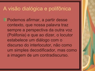 A visão dialógica e polifônica
Podemos afirmar, a partir desse
contexto, que nossa palavra traz
sempre a perspectiva da outra voz
(Polifonia) e que ao dizer, o locutor
estabelece um diálogo com o
discurso do interlocutor, não como
um simples decodificador, mas como
a imagem de um contradiscurso.
 
