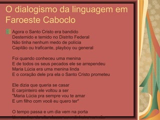 O dialogismo da linguagem em
Faroeste Caboclo
Agora o Santo Cristo era bandido
Destemido e temido no Distrito Federal
Não tinha nenhum medo de polícia
Capitão ou traficante, playboy ou general
Foi quando conheceu uma menina
E de todos os seus pecados ele se arrependeu
Maria Lúcia era uma menina linda
E o coração dele pra ela o Santo Cristo prometeu
Ele dizia que queria se casar
E carpinteiro ele voltou a ser
"Maria Lúcia pra sempre vou te amar
E um filho com você eu quero ter"
O tempo passa e um dia vem na porta
Um senhor de alta classe com dinheiro na mão
 