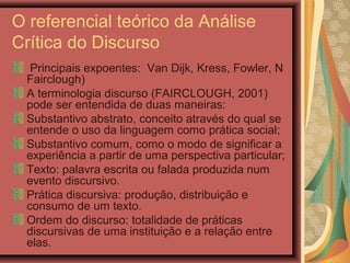 O referencial teórico da Análise
Crítica do Discurso
Principais expoentes: Van Dijk, Kress, Fowler, N
Fairclough)
A terminologia discurso (FAIRCLOUGH, 2001)
pode ser entendida de duas maneiras:
Substantivo abstrato, conceito através do qual se
entende o uso da linguagem como prática social;
Substantivo comum, como o modo de significar a
experiência a partir de uma perspectiva particular;
Texto: palavra escrita ou falada produzida num
evento discursivo.
Prática discursiva: produção, distribuição e
consumo de um texto.
Ordem do discurso: totalidade de práticas
discursivas de uma instituição e a relação entre
elas.
 
