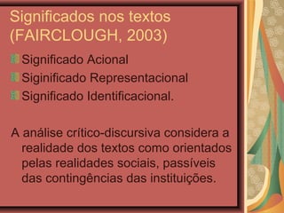 Significados nos textos
(FAIRCLOUGH, 2003)
Significado Acional
Siginificado Representacional
Significado Identificacional.
A análise crítico-discursiva considera a
realidade dos textos como orientados
pelas realidades sociais, passíveis
das contingências das instituições.
 