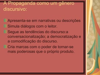 A Propaganda como um gênero
discursivo:
Apresenta-se em narrativas ou descrições
Simula diálogos com o leitor.
Segue as tendências do discurso:a
conversacionalização; a democratização e
a comodificação do discurso.
Cria marcas com o poder de tornar-se
mais poderosas que o próprio produto.
 
