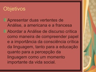 Objetivos
Apresentar duas vertentes de
Análise, a americana e a francesa
Abordar a Análise de discurso crítica
como maneira de compreender papel
e a importância da consciência crítica
da linguagem, tanto para a educação
quanto para a percepção da
linguagem como um momento
importante da vida social.
 