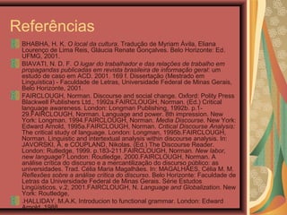 Referências
BHABHA, H. K. O local da cultura. Tradução de Myriam Ávila, Eliana
Lourenço de Lima Reis, Gláucia Renate Gonçalves. Belo Horizonte: Ed.
UFMG, 2001.
BIAVATI, N. D. F. O lugar do trabalhador e das relações de trabalho em
propagandas publicadas em revista brasileira de informação geral: um
estudo de caso em ACD. 2001. 169 f. Dissertação (Mestrado em
Linguística) - Faculdade de Letras, Universidade Federal de Minas Gerais,
Belo Horizonte, 2001.
FAIRCLOUGH, Norman. Discourse and social change. Oxford: Polity Press
Blackwell Publishers Ltd., 1992a.FAIRCLOUGH, Norman. (Ed.) Critical
language awareness. London: Longman Publishing, 1992b. p.1-
29.FAIRCLOUGH, Norman. Language and power. 8th impression. New
York: Longman. 1994.FAIRCLOUGH, Norman. Media Discourse. New York:
Edward Arnold, 1995a.FAIRCLOUGH, Norman. Critical Discourse Analysis:
The critical study of language. London: Longman, 1995b.FAIRCLOUGH,
Norman. Linguistic and intertextual analysis within discourse analysis. In:
JAVORSKI, A. e COUPLAND, Nikolas. (Ed.) The Discourse Reader.
London: Rutledge, 1999. p.183-211.FAIRCLOUGH, Norman. New labor,
new language? London: Routledge, 2000.FAIRCLOUGH, Norman. A
análise crítica do discurso e a mercantilização do discurso público: as
universidades. Trad. Célia Maria Magalhães. In: MAGALHÃES, Célia M. M.
Reflexões sobre a análise crítica do discurso. Belo Horizonte: Faculdade de
Letras da Universidade Federal de Minas Gerais. Série Estudos
Lingüísticos, v.2, 2001.FAIRCLOUGH, N. Language and Globalization. New
York: Routledge,
.HALLIDAY, M.A.K. Introducion to functional grammar. London: Edward
Arnold, 1988.
 