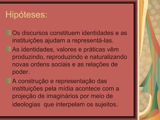 Hipóteses:
Os discursos constituem identidades e as
instituições ajudam a representá-las.
As identidades, valores e práticas vêm
produzindo, reproduzindo e naturalizando
novas ordens sociais e as relações de
poder.
A construção e representação das
instituições pela mídia acontece com a
projeção de imaginários por meio de
ideologias que interpelam os sujeitos.
 