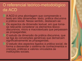 O referencial teórico-metodológico
da ACD
A ACD é uma abordagem que compreende o
texto em três dimensões- texto, prática discursiva
e prática social. Nesse sentido, destacam-se:
Os aspectos da dimensão textual, em que torna-
se relevante considerar os elementos léxico-
discursivos, micro e macrotextuais que perpassam
as propagandas;
O estudo da dimensão da prática discursiva, que
se liga às convenções genéricas que demarcam
significativamente as propagandas;
O estudo dos aspectos ligados à prática social, de
forma a desvendar o sistema de conhecimentos e
crenças, práticas e valores vinculados às
instituições sociais.
 