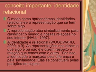 conceito importante: identidade
relacional
O modo como apreendemos identidades
relaciona-se à representação que se tem
sobre algo.
A representação atua simbolicamente para
classificar o mundo e nossas relações no
seu interior (HALL, 1997).
A identidade é relacional (WOODWARD,
2000, p.9). As representações nos dizem o
que algo é ou não é e dizem respeito à
relação que temos com o outro . Por isso,
a identidade é marcada pela diferença e
pela similaridade. Elas se constituem pelas
posições-de-sujeito.
 