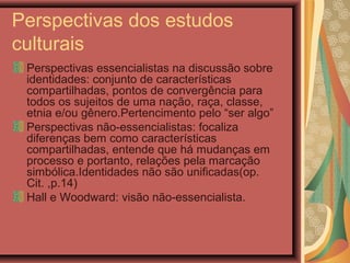 Perspectivas dos estudos
culturais
Perspectivas essencialistas na discussão sobre
identidades: conjunto de características
compartilhadas, pontos de convergência para
todos os sujeitos de uma nação, raça, classe,
etnia e/ou gênero.Pertencimento pelo “ser algo”
Perspectivas não-essencialistas: focaliza
diferenças bem como características
compartilhadas, entende que há mudanças em
processo e portanto, relações pela marcação
simbólica.Identidades não são unificadas(op.
Cit. ,p.14)
Hall e Woodward: visão não-essencialista.
 