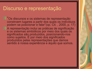 Discurso e representação
“Os discursos e os sistemas de representação
constroem lugares a partir dos quais os indivíduos
podem se posicionar e falar”(op. Cit. , 2000, p. 17)
A representação inclui as práticas de significação
e os sistemas simbólicos por meio dos quais os
significados são produzidos, posicionando-nos
como sujeitos. É por meio dos significados
produzidos pelas representações que damos
sentido à nossa experiência e àquilo que somos.
 