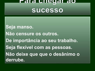 Seja manso.
Não censure os outros.
De importância ao seu trabalho.
Seja flexível com as pessoas.
Não deixe que que o desânimo o
derrube.
 