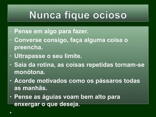 • Pense em algo para fazer.
• Converse consigo, faça alguma coisa o
preencha.
• Ultrapasse o seu limite.
• Saia da rotina, as coisas repetidas tornam-se
monótona.
• Acorde motivados como os pássaros todas
as manhãs.
• Pense as águias voam bem alto para
enxergar o que deseja.
•
 