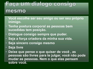 • Você escolhe ser seu amigo ou ser seu próprio
inimigo.
• Tenha postura corporal as pessoas bem
sucedidas tem posição.
• Dialogue consigo sempre que puder.
• Seja a força criadora da minha sua vida.
• Seja sincero consigo mesmo
• Seja livre
• Deixe que pense o que quiser de você , as
pessoas são livres para te julgar, você não pode
mudar as pessoas. Nem o que elas pensam
sobre você.
 