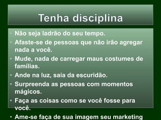 • Não seja ladrão do seu tempo.
• Afaste-se de pessoas que não irão agregar
nada a você.
• Mude, nada de carregar maus costumes de
famílias.
• Ande na luz, saia da escuridão.
• Surpreenda as pessoas com momentos
mágicos.
• Faça as coisas como se você fosse para
você.
• Ame-se faça de sua imagem seu marketing
 