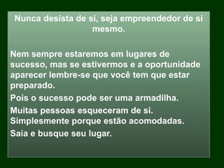 Nunca desista de si, seja empreendedor de si
mesmo.
Nem sempre estaremos em lugares de
sucesso, mas se estivermos e a oportunidade
aparecer lembre-se que você tem que estar
preparado.
Pois o sucesso pode ser uma armadilha.
Muitas pessoas esqueceram de si.
Simplesmente porque estão acomodadas.
Saia e busque seu lugar.
 