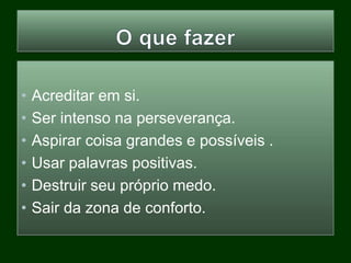 • Acreditar em si.
• Ser intenso na perseverança.
• Aspirar coisa grandes e possíveis .
• Usar palavras positivas.
• Destruir seu próprio medo.
• Sair da zona de conforto.
 
