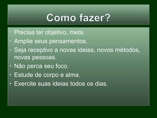 • Precisa ter objetivo, meta.
• Amplie seus pensamentos.
• Seja receptivo a novas ideias, novos métodos,
novas pessoas.
• Não perca seu foco.
• Estude de corpo e alma.
• Exercite suas ideias todos os dias.
 