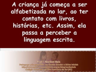 A criança já começa a ser alfabetizada no lar, ao ter contato com livros, histórias, etc. Assim, ela passa a perceber a linguagem escrita. 