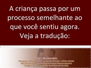 A criança passa por um processo semelhante ao que você sentiu agora. Veja a tradução: 
