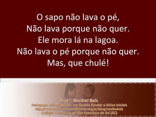 O sapo não lava o pé, Não lava porque não quer. Ele mora lá na lagoa. Não lava o pé porque não quer. Mas, que chulé! 