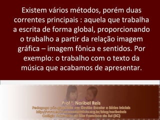 Existem vários métodos, porém duas correntes principais : aquela que trabalha a escrita de forma global, proporcionando o trabalho a partir da relação imagem gráfica – imagem fônica e sentidos. Por exemplo: o trabalho com o texto da música que acabamos de apresentar. 
