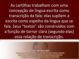 As cartilhas trabalham com uma concepção de língua escrita como transcrição da fala: elas supõem a escrita como espelho da língua que se fala. Seus “textos” são construídos com a função de tornar clara (segundo elas) essa relação de transcrição. 