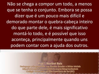 Não se chega a compor um todo, a menos que se tenha o conjunto. Embora se possa dizer que é um pouco mais difícil e demorado montar o quebra-cabeça inteiro do que parte dele, é mais significativo montá-lo todo, e é possível que isso aconteça, principalmente quando uns podem contar com a ajuda dos outros. 