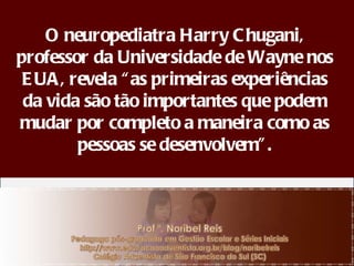 O neuropediatra Harry Chugani, professor da Universidade de Wayne nos EUA, revela “as primeiras experiências da vida são tão importantes que podem mudar por completo a maneira como as pessoas se desenvolvem”. 