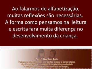 Ao falarmos de alfabetização, muitas reflexões são necessárias.  A forma como pensamos na  leitura e escrita fará muita diferença no desenvolvimento da criança.  